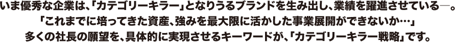 いま優秀な企業は、「カテゴリーキラー」となりうるブランドを生み出し、業績を躍進させている―。「これまでに培ってきた資産、強みを最大限に活かした事業展開ができないか…」多くの社長の願望を、具体的に実現させるキーワードが、「カテゴリーキラー戦略」です。