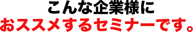 こんな企業様におススメするセミナーです。