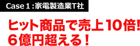 Case１:家電製造業T社 ヒット商品で売上１０倍！６億円超える！