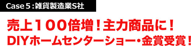 Case５:雑貨製造業S社 売上１００倍増！主力商品に！DIYホームセンターショー・金賞受賞！